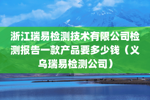 浙江瑞易检测技术有限公司检测报告一款产品要多少钱（义乌瑞易检测公司）