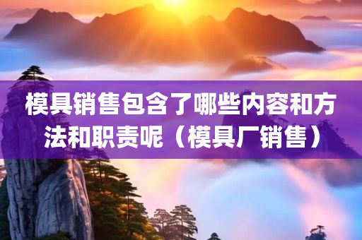 模具销售包含了哪些内容和方法和职责呢（模具厂销售）