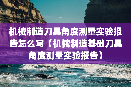 机械制造刀具角度测量实验报告怎么写（机械制造基础刀具角度测量实验报告）