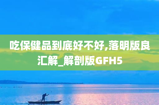 吃保健品到底好不好,落明版良汇解_解剖版GFH5