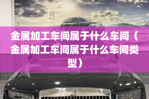 金属加工车间属于什么车间（金属加工车间属于什么车间类型）