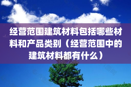 经营范围建筑材料包括哪些材料和产品类别（经营范围中的建筑材料都有什么）